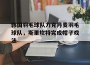 开云体育官方网站-包含韩国羽毛球队力克丹麦羽毛球队，斯里坎特完成帽子戏法的词条